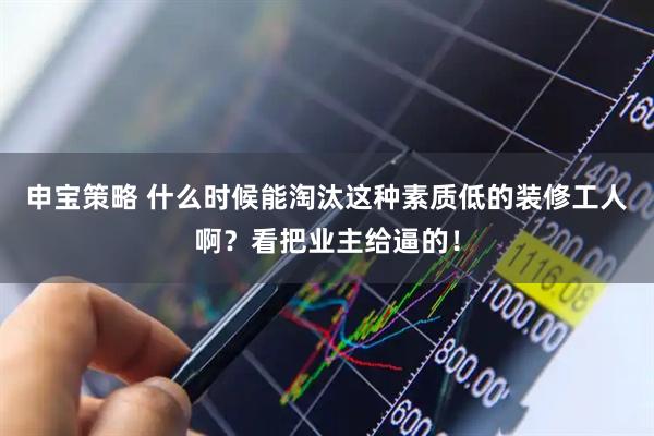 申宝策略 什么时候能淘汰这种素质低的装修工人啊？看把业主给逼的！