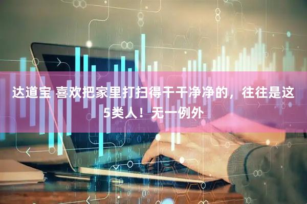 达道宝 喜欢把家里打扫得干干净净的，往往是这5类人！无一例外