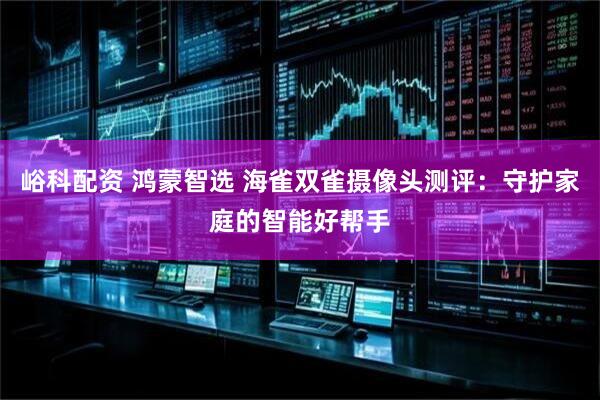 峪科配资 鸿蒙智选 海雀双雀摄像头测评：守护家庭的智能好帮手