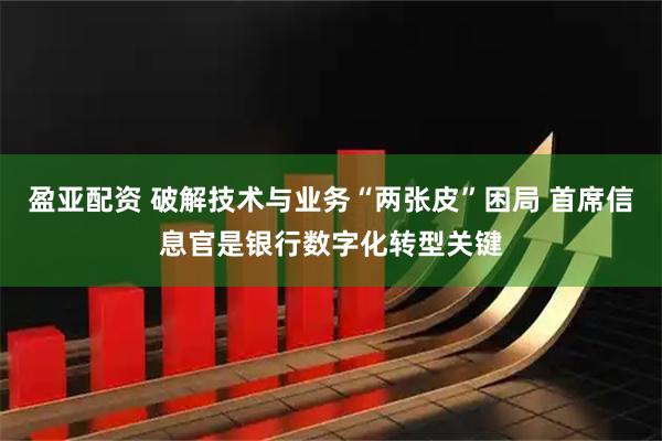 盈亚配资 破解技术与业务“两张皮”困局 首席信息官是银行数字化转型关键