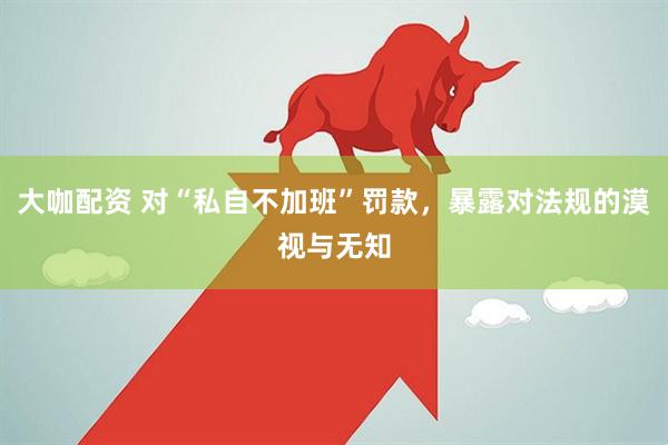 大咖配资 对“私自不加班”罚款，暴露对法规的漠视与无知