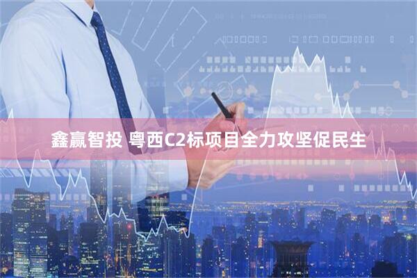 鑫赢智投 粤西C2标项目全力攻坚促民生