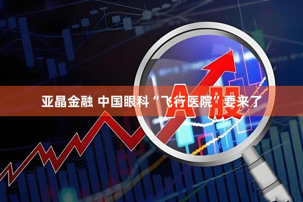 亚晶金融 中国眼科“飞行医院”要来了
