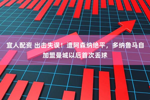 宜人配资 出击失误！遭阿森纳绝平，多纳鲁马自加盟曼城以后首次丢球