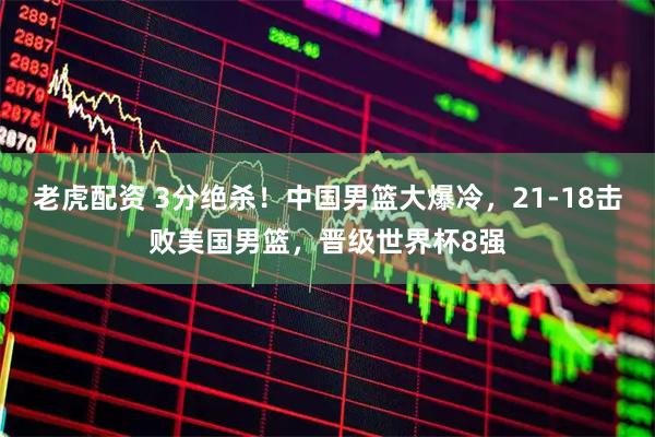 老虎配资 3分绝杀！中国男篮大爆冷，21-18击败美国男篮，晋级世界杯8强