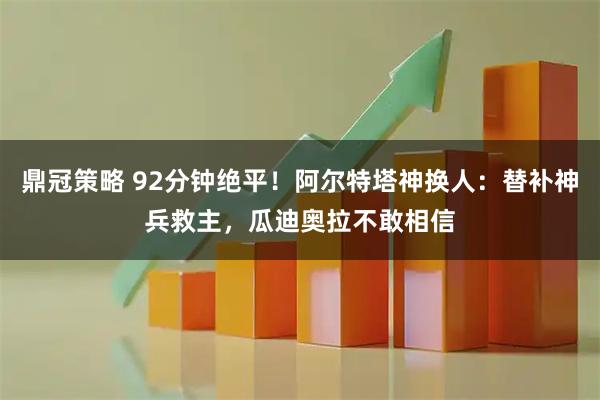 鼎冠策略 92分钟绝平！阿尔特塔神换人：替补神兵救主，瓜迪奥拉不敢相信
