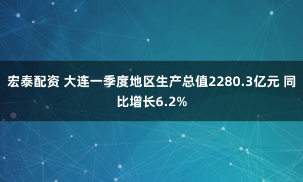 宏泰配资 大连一季度地区生产总值2280.3亿元 同比增长6.2%
