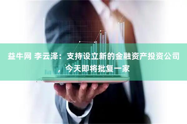 益牛网 李云泽：支持设立新的金融资产投资公司，今天即将批复一家