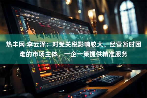 热丰网 李云泽：对受关税影响较大、经营暂时困难的市场主体，一企一策提供精准服务
