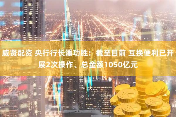 威贤配资 央行行长潘功胜：截至目前 互换便利已开展2次操作、总金额1050亿元
