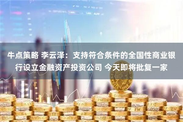 牛点策略 李云泽：支持符合条件的全国性商业银行设立金融资产投资公司 今天即将批复一家