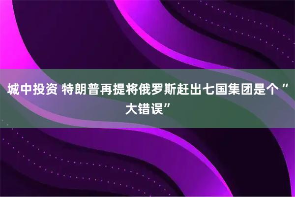 城中投资 特朗普再提将俄罗斯赶出七国集团是个“大错误”