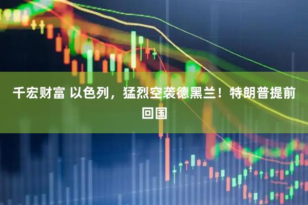 千宏财富 以色列，猛烈空袭德黑兰！特朗普提前回国