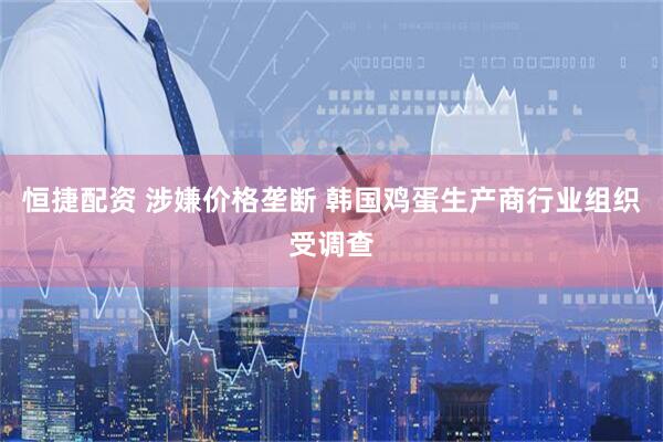 恒捷配资 涉嫌价格垄断 韩国鸡蛋生产商行业组织受调查