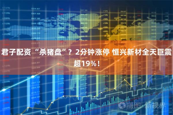 君子配资 “杀猪盘”？2分钟涨停 恒兴新材全天巨震超19%！
