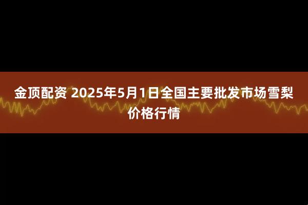 金顶配资 2025年5月1日全国主要批发市场雪梨价格行情