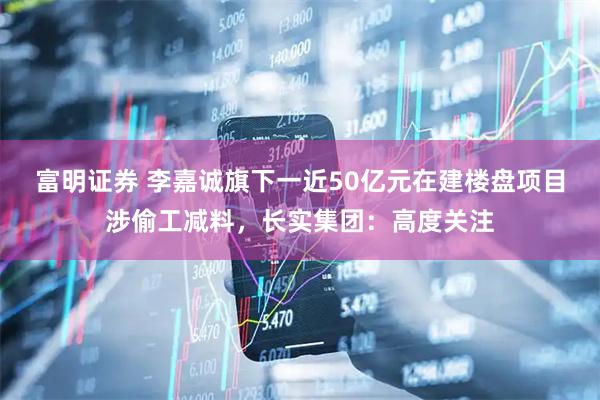 富明证券 李嘉诚旗下一近50亿元在建楼盘项目涉偷工减料，长实集团：高度关注