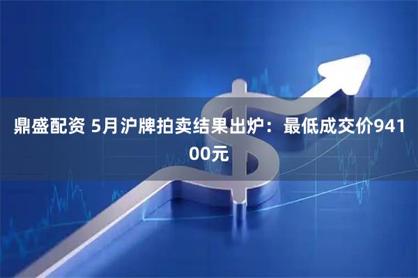 鼎盛配资 5月沪牌拍卖结果出炉：最低成交价94100元