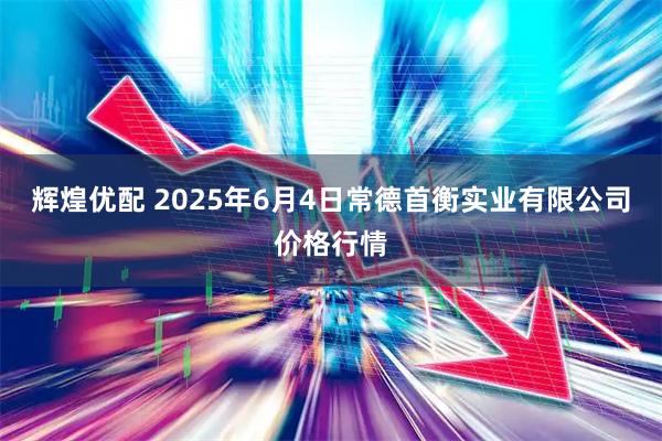 辉煌优配 2025年6月4日常德首衡实业有限公司价格行情