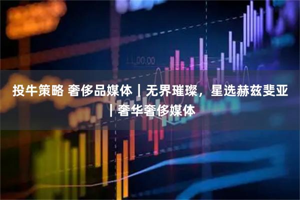 投牛策略 奢侈品媒体｜无界璀璨，星选赫兹斐亚｜奢华奢侈媒体