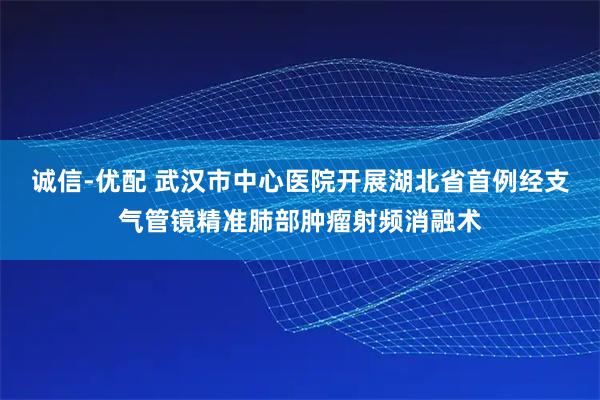 诚信-优配 武汉市中心医院开展湖北省首例经支气管镜精准肺部肿瘤射频消融术