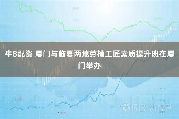 牛8配资 厦门与临夏两地劳模工匠素质提升班在厦门举办