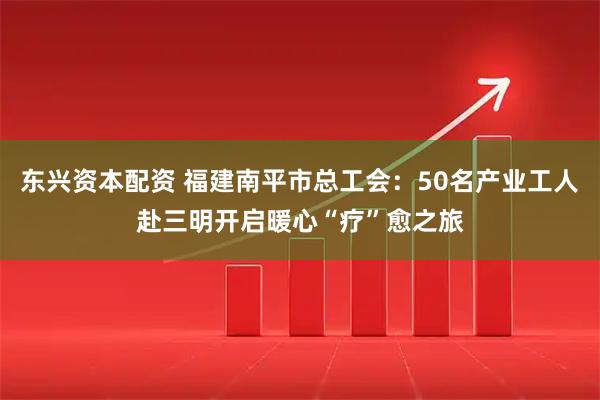 东兴资本配资 福建南平市总工会：50名产业工人赴三明开启暖心“疗”愈之旅