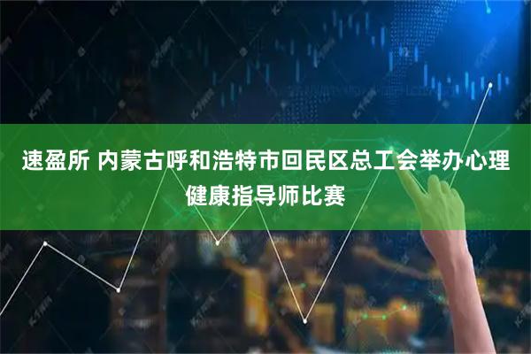 速盈所 内蒙古呼和浩特市回民区总工会举办心理健康指导师比赛
