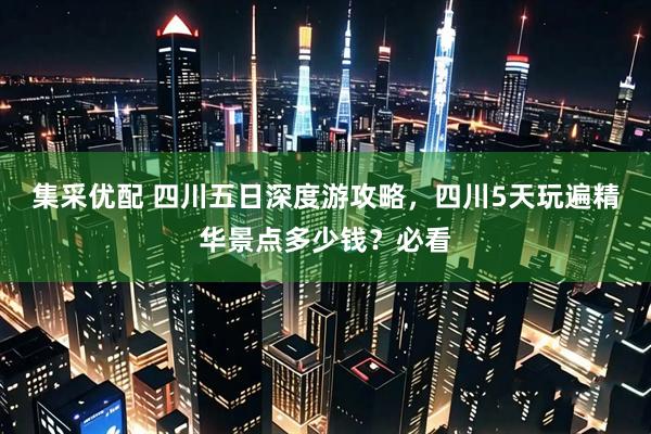 集采优配 四川五日深度游攻略,四川5天玩遍精华景点多少钱?必看