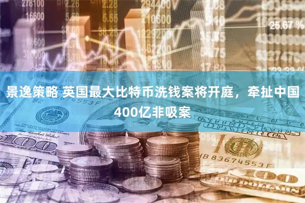 景逸策略 英国最大比特币洗钱案将开庭，牵扯中国400亿非吸案
