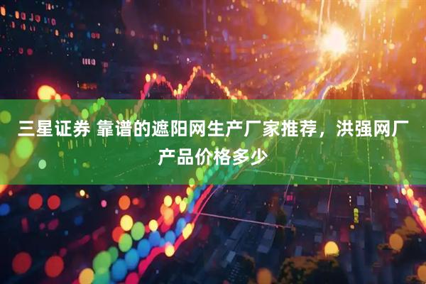 三星证券 靠谱的遮阳网生产厂家推荐，洪强网厂产品价格多少