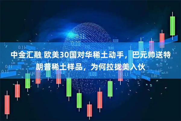 中金汇融 欧美30国对华稀土动手，巴元帅送特朗普稀土样品，为何拉拢美入伙
