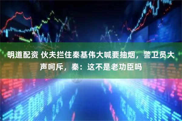 明道配资 伙夫拦住秦基伟大喊要抽烟，警卫员大声呵斥，秦：这不是老功臣吗