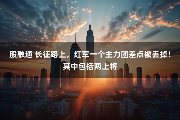 股融通 长征路上，红军一个主力团差点被丢掉！其中包括两上将