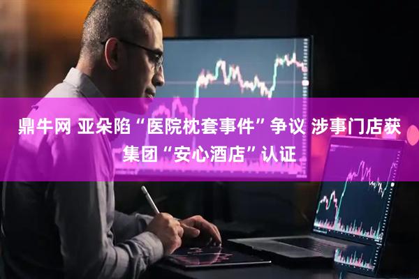鼎牛网 亚朵陷“医院枕套事件”争议 涉事门店获集团“安心酒店”认证