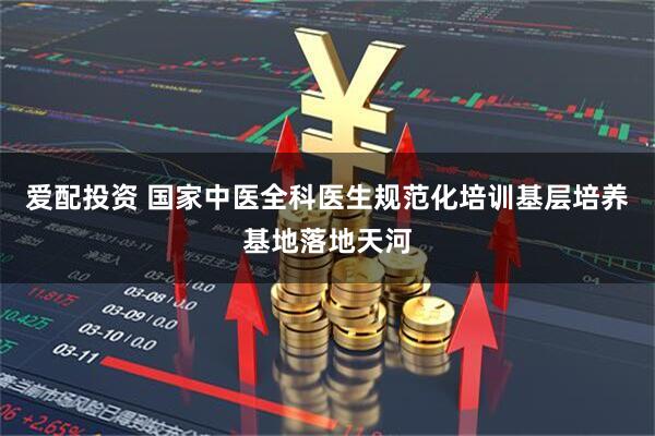 爱配投资 国家中医全科医生规范化培训基层培养基地落地天河