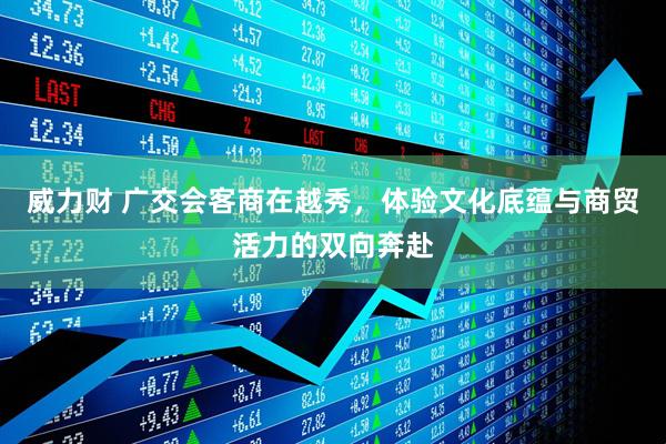 威力财 广交会客商在越秀，体验文化底蕴与商贸活力的双向奔赴