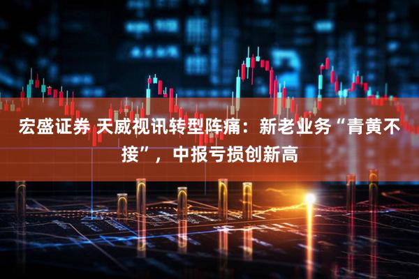 宏盛证券 天威视讯转型阵痛：新老业务“青黄不接”，中报亏损创新高