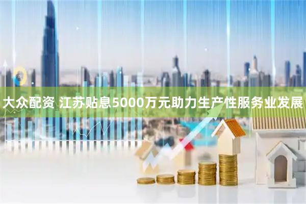 大众配资 江苏贴息5000万元助力生产性服务业发展
