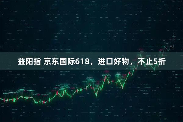 益阳指 京东国际618，进口好物，不止5折