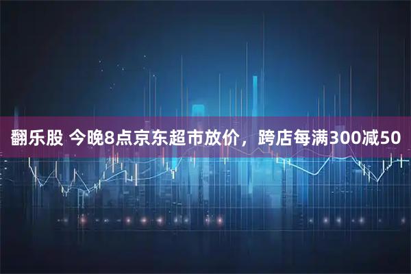 翻乐股 今晚8点京东超市放价，跨店每满300减50