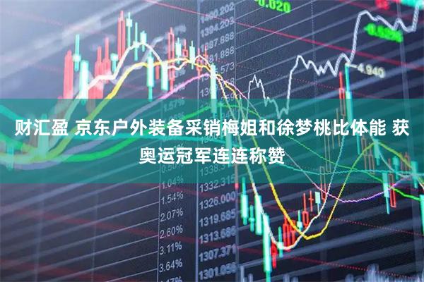 财汇盈 京东户外装备采销梅姐和徐梦桃比体能 获奥运冠军连连称赞