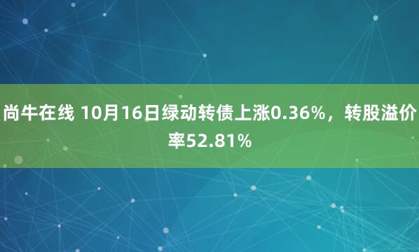 尚牛在线 10月16日绿动转债上涨0.36%，转股溢价率52.81%