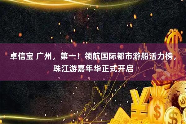 卓信宝 广州，第一！领航国际都市游船活力榜，珠江游嘉年华正式开启