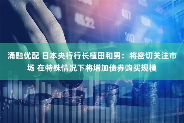 涌融优配 日本央行行长植田和男：将密切关注市场 在特殊情况下将增加债券购买规模
