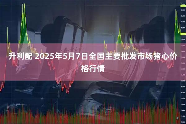 升利配 2025年5月7日全国主要批发市场猪心价格行情