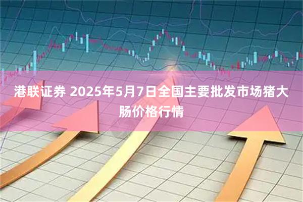 港联证券 2025年5月7日全国主要批发市场猪大肠价格行情