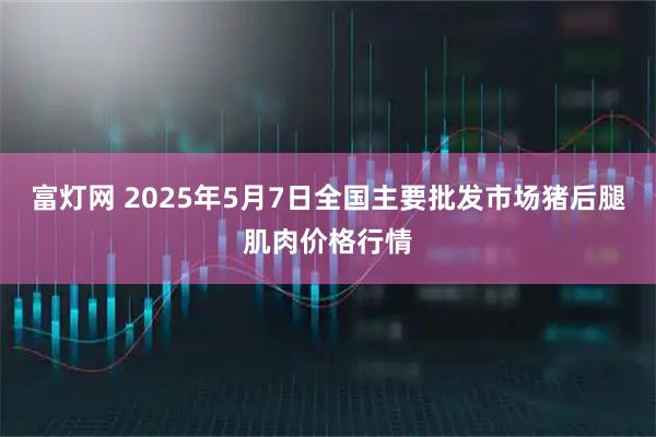 富灯网 2025年5月7日全国主要批发市场猪后腿肌肉价格行情