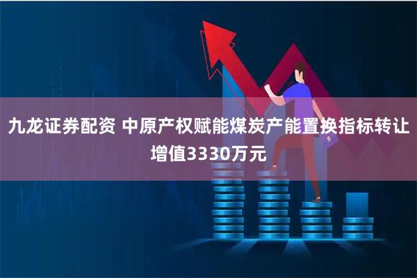 九龙证券配资 中原产权赋能煤炭产能置换指标转让增值3330万元