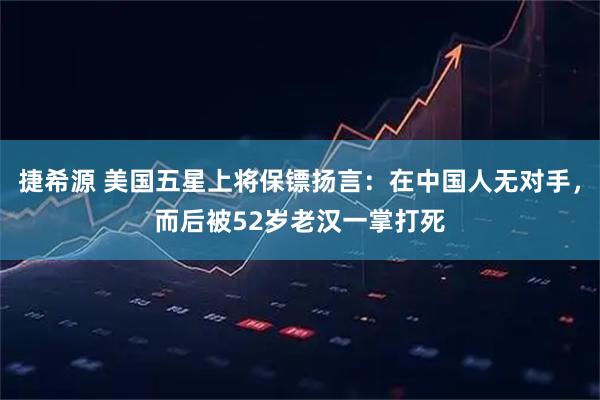捷希源 美国五星上将保镖扬言：在中国人无对手，而后被52岁老汉一掌打死